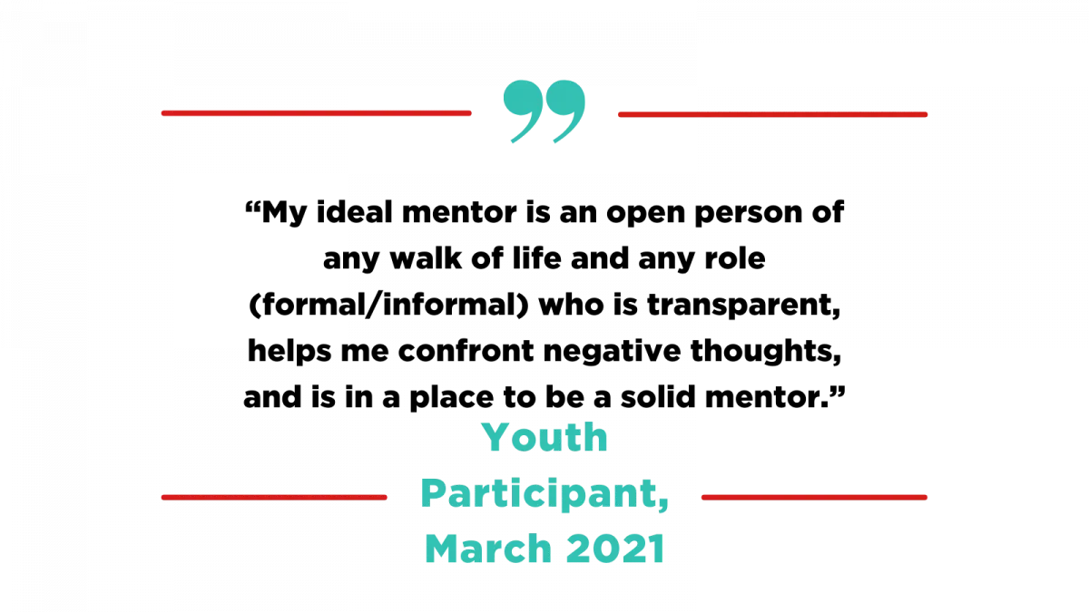 Quote by Youth Participant, March 2021: "My ideal mentor is an open person of any walk of life and any role (formal/informal) who is transparent, helps me confront negative thoughts, and is in a place to be a solid mentor."