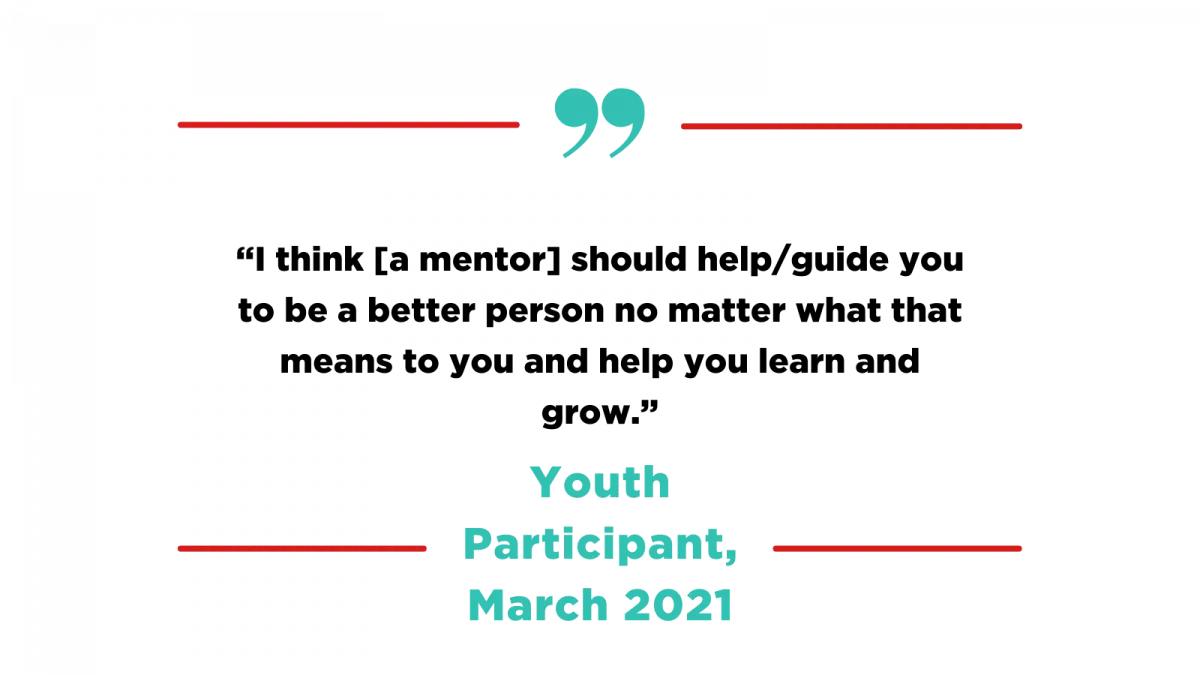 Quote by Youth Participant, March 2021: "I think [a mentor] should help/guide you to be a better person no matter what that means to you and help you learn and grow."