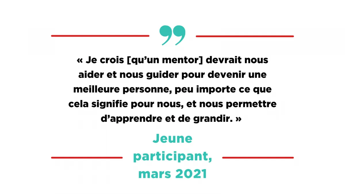 Citation d'un jeune participant, mars 2021: « Je crois [qu'un mentor] devrait nous aider et nous guider pour devenir une meilleure personne, peu importe ce que cela signifie pour nous, et nous permettre d'apprendre et de grandir. »